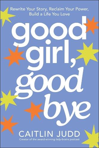 Good Girl, Goodbye: Rewrite Your Story, Reclaim Your Power, Build a Life You Love
