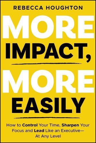 More Impact, More Easily: How to Control Your Time, Sharpen Your Focus and Lead Like an Executive - At Any Level