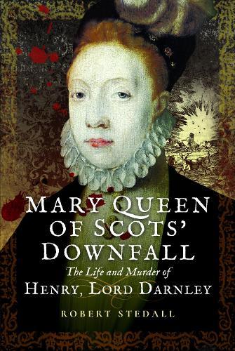 Mary Queen of Scots’ Downfall: The Life and Murder of Henry, Lord Darnley