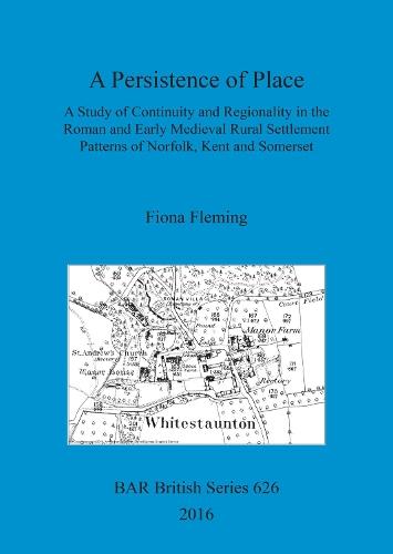 A A Persistence of Place: A Study of Continuity and Regionality in the Roman and Early Medieval Rural Settlement Patterns of Norfolk, Kent and Somerset