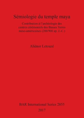 Sémiologie du temple maya: Contribution à l'archéologie des centres cérémoniels des Basses Terres méso-américaines (200/900 ap. J.-C.)