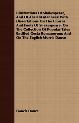 Illustrations of Shakespeare, and of Ancient Manners: With Dissertations on the Clowns and Fools of Shakespeare; On the Collection of Popular Tales Entitled Gesta Romanorum; And on the English Morris Dance