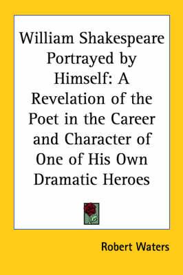 William Shakespeare Portrayed by Himself: A Revelation of the Poet in the Career and Character of One of His Own Dramatic Heroes