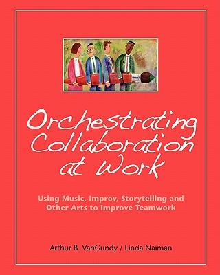 Orchestrating Collaboration at Work: Using Music, Improv, Storytelling, and Other Arts to Improve Teamwork
