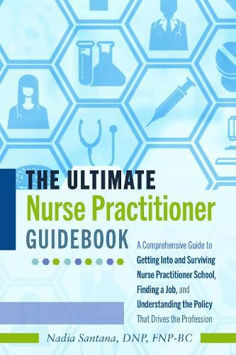 The Ultimate Nurse Practitioner Guidebook: A Comprehensive Guide to Getting Into and Surviving Nurse Practitioner School, Finding a Job, and Understanding the Policy That Drives the Profession