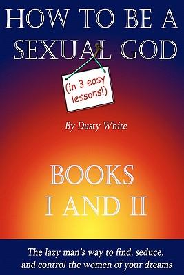 How to Be a Sexual God (in Three Easy Lessons!): Books 1 and 2 in One Volume
