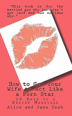 How to Get Your Wife to Act Like a Porn Star: 30 Days to a Sexier Marriage