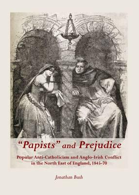 “Papists” and Prejudice: Popular Anti-Catholicism and Anglo-Irish Conflict in the North East of England, 1845-70