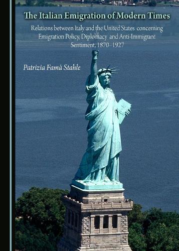 The Italian Emigration of Modern Times: Relations between Italy and the United States concerning Emigration Policy, Diplomacy and Anti-Immigrant Sentiment, 1870-1927