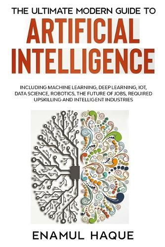 The Ultimate Modern Guide to Artificial Intelligence: Including Machine Learning, Deep Learning, IoT, Data Science, Robotics, The Future of Jobs, Required Upskilling and Intelligent Industries