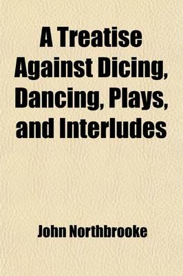 A Treatise Against Dicing, Dancing, Plays, and Interludes Volume 15; With Other Idle Pastimes