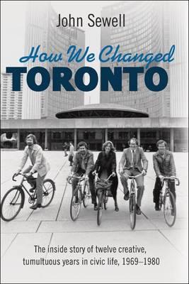 How We Changed Toronto: The Inside Story of Twelve Creative, Tumultuous Years in Civic Life, 1969-1980