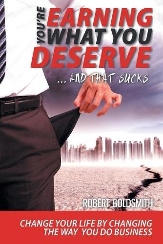 YOU'RE EARNING WHAT YOU DESERVE ... And That Sucks: Change your life by changing the way you do business