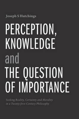 Perception, Knowledge and The Question of Importance: Seeking Reality, Certainty and Morality in a Twenty-first Century Philosophy