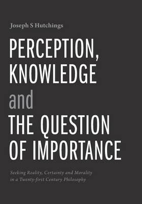 Perception, Knowledge and The Question of Importance: Seeking Reality, Certainty and Morality in a Twenty-first Century Philosophy