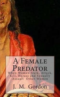 A Female Predator: When Women Stalk, Attack, Kill, Harass and Sexually Assault Other Women