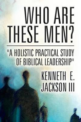 Who Are These Men?: A Holistic Practical Study of Biblical Leadership