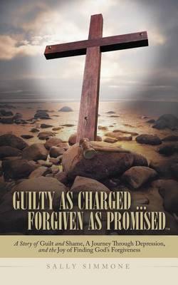 Guilty as Charged ... Forgiven as Promised: A Story of Guilt and Shame, a Journey Through Depression, and the Joy of Finding God's Forgiveness