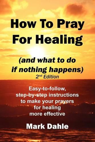 How To Pray For Healing (and what to do if nothing happens) 2nd Edition: Easy-to-follow, step-by-step instructions to make your prayers for healing more effective