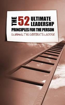 The 52 Ultimate Leadership Principles for the Person Who Wants to Climb the Corporate Ladder
