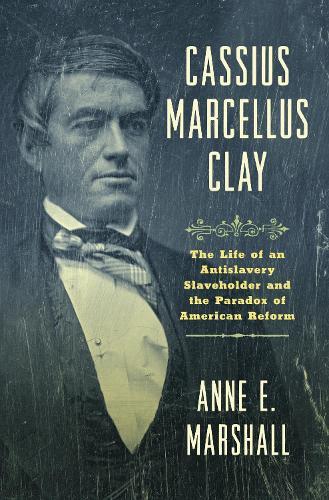 Cassius Marcellus Clay: The Life of an Antislavery Slaveholder and the Paradox of American Reform