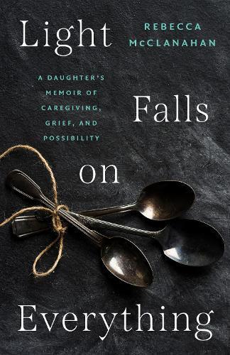 Light Falls on Everything: A Daughter's Memoir of Caregiving, Grief, and Possibility