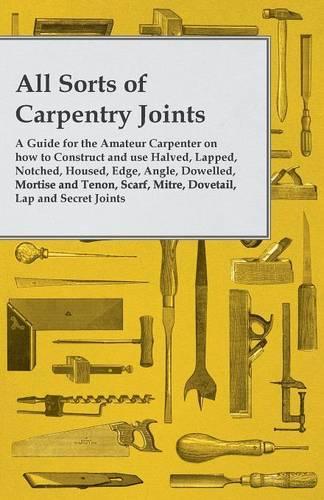 All Sorts of Carpentry Joints: A Guide for the Amateur Carpenter on How to Construct and Use Halved, Lapped, Notched, Housed, Edge, Angle, Dowelled, Mortise and Tenon, Scarf, Mitre, Dovetail, Lap and Secret Joints