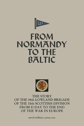 FROM NORMANDY TO THE BALTIC The Story Of The 44th Lowland Infantry Brigade Of The 15th Scottish Division From D Day to The End Of The War In Europe
