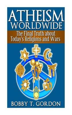 Atheism Worldwide: the Final Truth about Today's Religions and Wars