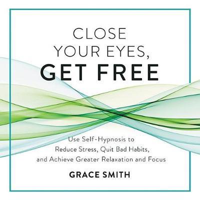 Close Your Eyes, Get Free: Use Self-Hypnosis to Reduce Stress, Quit Bad Habits, and Achieve Greater Relaxation and Focus