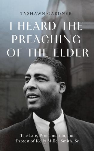 I Heard the Preaching of the Elder: The Life, Proclamation, and Protest of Kelly Miller Smith, Sr.