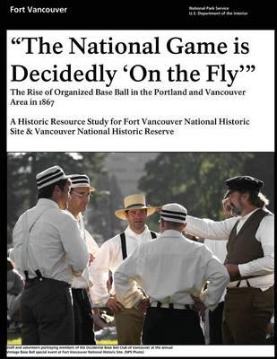 That National Game is Decidedly 'On the Fly'  The Rise of Organized Base Ball in the Portland and Vancouver Area in 1867 - A Historic Resource study for Fort Vancouver National Historic Site & Vancouver National Historic Reserve