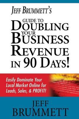 Jeff Brummett's Guide to Doubling Your Business Revenue in 90 Days!: Easily Dominate Your Local Market Online for Leads, Sales, & Profit!