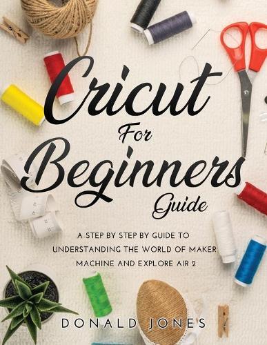 Cricut for Beginners Guide: A Step by Step by Guide to Understanding the World of Maker Machine and Explore Air 2