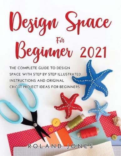 Design Space for Beginners 2021: The Complete Guide to Design Space with Step by Step Illustrated Instructions and Original Cricut Project Ideas for Beginners