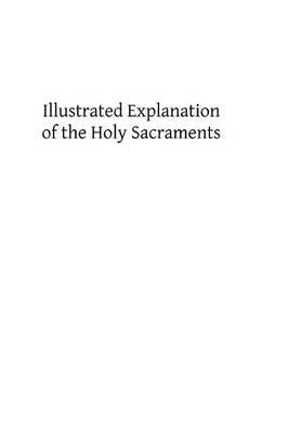 Illustrated Explanation of the Holy Sacraments: A Complete Exposition of the Sacraments and Sacramentals of the Church