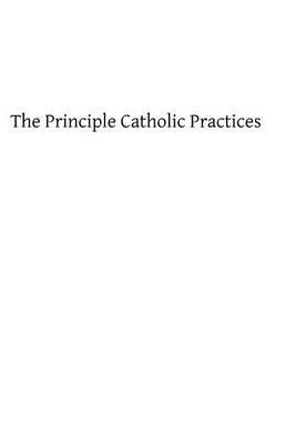 The Principle Catholic Practices: A Popular Explanation of the Sacraments and Catholic Devotions
