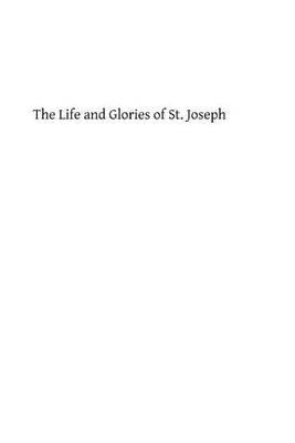 The Life and Glories of St. Joseph: Husband of Mary, Foster Father of Jesus and Patron of the Universal Church