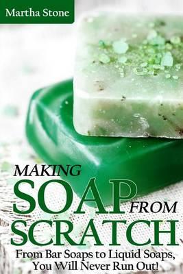 Making Soap From Scratch: From Bar Soaps to Liquid Soaps, You Will Never Run Out!