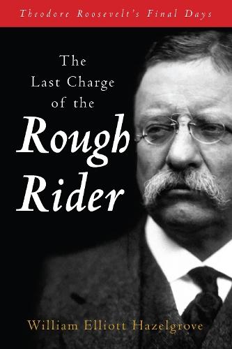 The Last Charge of the Rough Rider: Theodore Roosevelt's Final Days