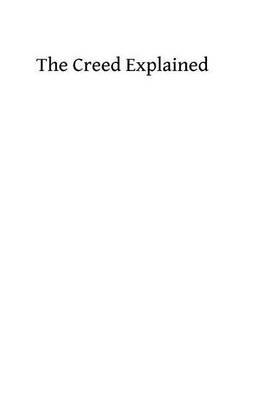 The Creed Explained: or An Explanation of Catholic Doctrine According to the Creeds of the Faith and the Constitutions and Definitions of the Church