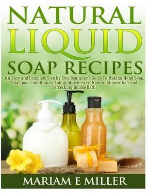 Natural Liquid Soap Recipes: An Easy and Complete Step by Step Beginners Guide to Making Hand Soap, Shampoo, Conditioner, Lotion, Moisturizer, Natural Shower Gels and Refreshing Bubble Baths.