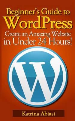 Beginner's Guide to Wordpress: Create an Amazing Website in Under 24 Hours!
