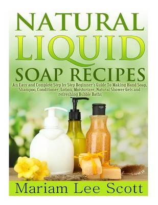 Natural Liquid Soap Recipes: An Easy and Complete Step by Step Beginners Guide To Making Hand Soap, Shampoo, Conditioner, Lotion, Moisturizer, Natural Shower Gels and Refreshing Bubble Baths.