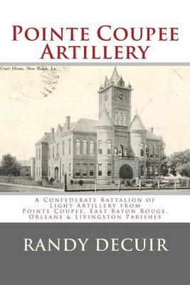 Pointe Coupee Artillery: A Confederate Battalion of Light Artillery from Pointe Coupee, East Baton Rouge, Orleans & Livingston Parishes