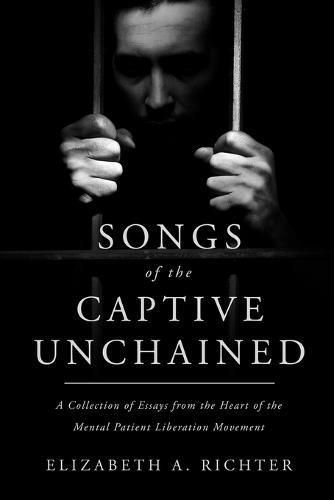 Songs of the Captive Unchained: A Collection of Essays From the Heart of the Mental Patient Liberation Movement