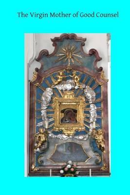 The Virgin Mother of Good Counsel: A History of the Ancient Sanctuary of Our Lady of Good Counsel In Genazzano, And of the Wondeful Apparition and Miraculous Translation of Her Sacred Image From Scutari in Albania to Genazzano in 1467