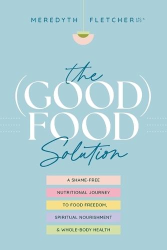 The (Good) Food Solution: A Shame-Free Nutritional Journey to Food Freedom, Spiritual Nourishment, and Whole-Body Health