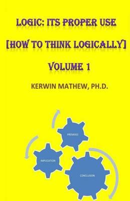 Logic: Its Proper Use [How to Think Logically] Volume 1