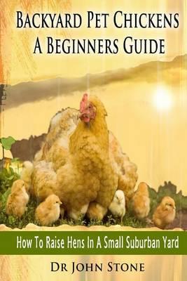 Backyard Pet Chickens a Beginners Guide: How to Raise Hens in a Small Suburban Yard
